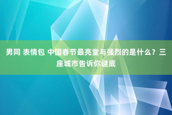 男同 表情包 中国春节最亮堂与强烈的是什么？三座城市告诉你谜底