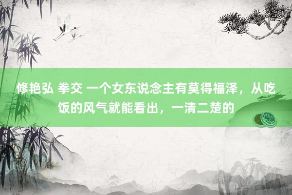 修艳弘 拳交 一个女东说念主有莫得福泽，从吃饭的风气就能看出，一清二楚的