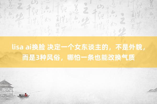 lisa ai换脸 决定一个女东谈主的，不是外貌，而是3种风俗，哪怕一条也能改换气质