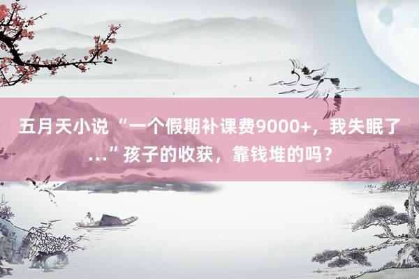 五月天小说 “一个假期补课费9000+，我失眠了…”孩子的收获，靠钱堆的吗？