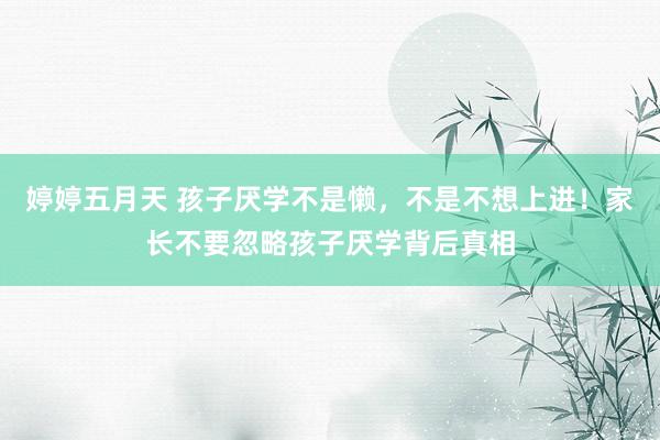 婷婷五月天 孩子厌学不是懒，不是不想上进！家长不要忽略孩子厌学背后真相