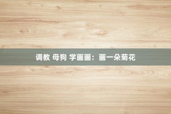 调教 母狗 学画画：画一朵菊花