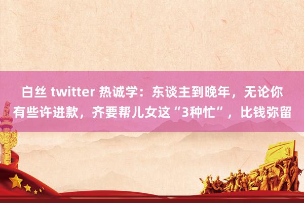 白丝 twitter 热诚学：东谈主到晚年，无论你有些许进款，齐要帮儿女这“3种忙”，比钱弥留