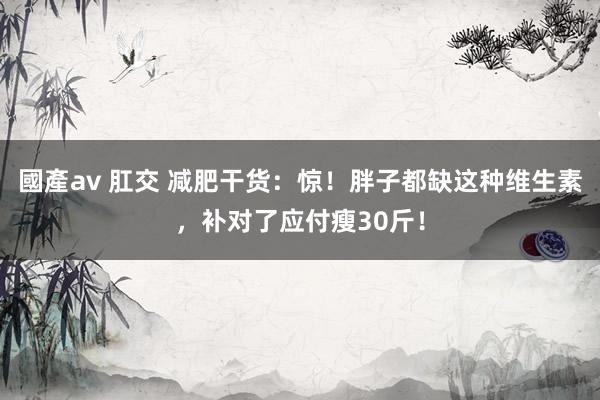 國產av 肛交 减肥干货：惊！胖子都缺这种维生素，补对了应付瘦30斤！