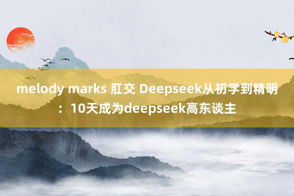 melody marks 肛交 Deepseek从初学到精明：10天成为deepseek高东谈主