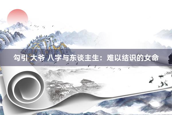 勾引 大爷 八字与东谈主生：难以结识的女命